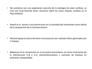 • No contamos con una explicacion concreta de la etiologia de estos cambios, se
cree sea multi factorial (ester mecanico sobre los vasos, hipoxia, cambios en el
flujo linfatico)
• Sewell et al. senala a una disminucion en la actividad del sufractante como efecto
de la reexpansion de la microxirculacion
• McCord apoya la teoria del dano microvascular por radicales libres generados por
la hipoxia
• Nakamura et al. Incremento en el secuestro leucocitario, asi como incremento de
la interleucinas IL-8 y IL-4, polimorfonucleares y aumento de Elastasa en
pulmones reexpandidos
 