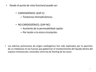 3
• Desde el punto de vista funcional puede ser:
• CARDIOGÉNICO. (EAP-C)
– Trastornos Hemodinámicas.
• NO CARDIOGÉNICO. (EAP-NC)
– Aumento de la permeabilidad capilar.
– Por lesión a la micro circulación.
• Los edemas pulmonares de origen cardiogénico han sido explicados por la aparición
de un imbalance en las fuerzas que gobiernan el mantenimiento del líquido dentro del
espacio intravascular, conocidas como ley de Starling de los vasos
 