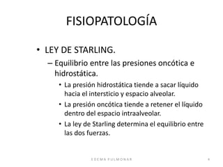 E D E M A P U L M O N A R 4
FISIOPATOLOGÍA
• LEY DE STARLING.
– Equilibrio entre las presiones oncótica e
hidrostática.
• La presión hidrostática tiende a sacar líquido
hacia el intersticio y espacio alveolar.
• La presión oncótica tiende a retener el líquido
dentro del espacio intraalveolar.
• La ley de Starling determina el equilibrio entre
las dos fuerzas.
 
