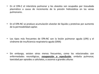 • En el EPA-C el intersticio pulmonar y los alveolos son ocupados por trasudado
plasmático a causa de incremento de la presión hidrostática en las venas
pulmonares.
• En el EPA-NC se produce acumulación alveolar de líquido y proteínas por aumento
de la permeabilidad capilar.
• Los tipos más frecuentes de EPA-NC son la lesión pulmonar aguda (LPA) y el
síndrome de insuficiencia respiratoria aguda (SIRA)
• Sin embargo, existen otros menos frecuentes, como los relacionados con
enfermedades neurológicas, reexpansión o reperfusión, embolia pulmonar,
toxicidad por opioides o salicilatos, o ascenso a grandes alturas
 