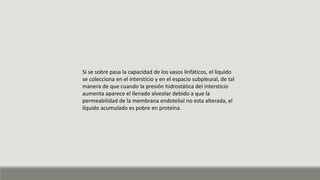 Si se sobre pasa la capacidad de los vasos linfáticos, el liquido
se colecciona en el intersticio y en el espacio subpleural, de tal
manera de que cuando la presión hidrostática del intersticio
aumenta aparece el llenado alveolar debido a que la
permeabilidad de la membrana endotelial no esta alterada, el
líquido acumulado es pobre en proteína.
 