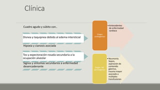 Clínica
Cuadro agudo y súbito con..
Disnea y taquipnea debido al edema intersticial
Hipoxia y cianosis asociada
Tos y expectoración rosada secundaria a la
ocupación alveolar
Signos y síntomas secundarios a enfermedad
desencadenante
•Antecedentes
de enfermedad
cardiaca
Origen
cardiogénico:
•Neumonía.
Sepsis,
aspiración de
contenido
gástrico,
trauma mayor
asociado a
múltiples
transfusiones
Origen NO
carcinogénico
 