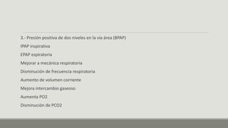 3.- Presión positiva de dos niveles en la vía área (BPAP)
IPAP inspirativa
EPAP espiratoria
Mejorar a mecánica respiratoria
Disminución de frecuencia respiratoria
Aumento de volumen corriente
Mejora intercambio gaseoso
Aumenta PO2
Disminución de PCO2
 