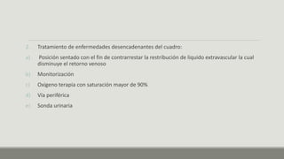 2. Tratamiento de enfermedades desencadenantes del cuadro:
a) Posición sentado con el fin de contrarrestar la restribución de liquido extravascular la cual
disminuye el retorno venoso
b) Monitorización
c) Oxigeno terapia con saturación mayor de 90%
d) Vía periférica
e) Sonda urinaria
 