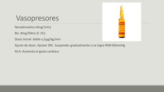 Vasopresores
Noradrenalina (4mg/1mL)
Bic: 8mg/50mL (F. VC)
Dosis inicial: doble o,5µg/kg/min
Ajuste de dosis: Ajustar SRC. Suspender gradualmente si se logra PAM 60mmHg
M.A: Aumenta el gasto cardiaco
 