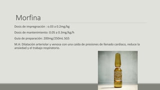 Morfina
Dosis de impregnación : o.03 a 0.2mg/kg
Dosis de mantenimiento: 0.05 a 0.3mg/kg/h
Guía de preparación: 200mg/250mL SG5
M.A: Dilatación arteriolar y venosa con una caída de presiones de llenado cardiaco, reduce la
ansiedad y el trabajo respiratorio.
 