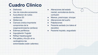 Cuadro Clínico
● Diaforesis
● Uso de músculos accesorios
● Auscultacion de ruidos
cardiacos S3
● Sibilancias
● Cianosis (indica importante
compromiso de la
oxigenación)(asma cardiaca)
● Edemas periféricos
● Ingurgitación Yugular
● Reflujo hepatoyugular
● Piel pálida y fría (En el no
cardiogénico las
extremidades están calientes)
● Alteraciones del estado
mental, somnolencia diurna,
confusión
● Mareos, presíncope, síncope
● Alteraciones del sueño
● Palpitaciones
● Paciente sentado (no tolera el
decúbito)
● Paciente inquieto, angustiado
 