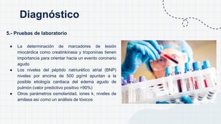 5.- Pruebas de laboratorio
● La determinación de marcadores de lesión
miocárdica como creatinkinasa y troponinas tienen
importancia para orientar hacia un evento coronario
agudo
● Los niveles del péptido natriurético atrial (BNP)
niveles por encima de 500 pg/ml apuntan a la
posible etiología cardiaca del edema agudo de
pulmón (valor predictivo positivo >90%)
● Otros parámetros osmolaridad, iones k, niveles de
amilasa así como un análisis de tóxicos
Diagnóstico
 