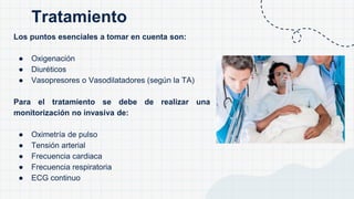 Los puntos esenciales a tomar en cuenta son:
● Oxigenación
● Diuréticos
● Vasopresores o Vasodilatadores (según la TA)
Para el tratamiento se debe de realizar una
monitorización no invasiva de:
● Oximetría de pulso
● Tensión arterial
● Frecuencia cardiaca
● Frecuencia respiratoria
● ECG continuo
Tratamiento
 