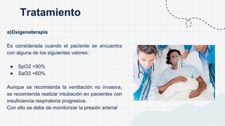 a)Oxigenoterapia
Es considerada cuando el paciente se encuentra
con alguna de los siguientes valores:
● SpO2 <90%
● SaO2 <60%
Aunque se recomienda la ventilación no invasiva,
se recomienda realizar intubación en pacientes con
insuficiencia respiratoria progresiva.
Con ello se debe de monitorizar la presión arterial
Tratamiento
 