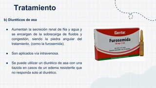 b) Diuréticos de asa
● Aumentan la secreción renal de Na y agua y
se encargan de la sobrecarga de fluidos y
congestión, siendo la piedra angular del
tratamiento. (como la furosemida).
● Son aplicados vía intravenosa.
● Se puede utilizar un diurético de asa con una
tiazida en casos de un edema resistente que
no responda solo al diurético.
Tratamiento
 
