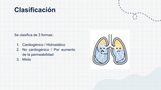 Se clasifica de 3 formas:
1. Cardiogénico / Hidrostático
2. No cardiogénico / Por aumento
de la permeabilidad
3. Mixto
Clasificación
 