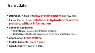 Transudate
• Definition: A fluid with low protein content and few cells.
• Cause: Caused by an imbalance in hydrostatic or oncotic
pressure, without inflammation.
• Common Conditions:
• Heart failure: Increased hydrostatic pressure.
• Liver disease (cirrhosis): Low protein levels (low oncotic pressure).
• Appearance: Clear, watery.
• Protein Content: Low (< 3 g/dL).
• Specific Gravity: Low (< 1.012).
 