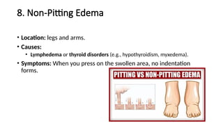 8. Non-Pitting Edema
• Location: legs and arms.
• Causes:
• Lymphedema or thyroid disorders (e.g., hypothyroidism, myxedema).
• Symptoms: When you press on the swollen area, no indentation
forms.
 