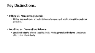 Key Distinctions:
• Pitting vs. Non-pitting Edema:
• Pitting edema leaves an indentation when pressed, while non-pitting edema
does not.
• Localized vs. Generalized Edema:
• Localized edema affects specific areas, while generalized edema (anasarca)
affects the whole body.
 