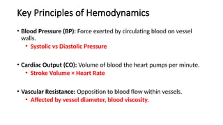 Key Principles of Hemodynamics
• Blood Pressure (BP): Force exerted by circulating blood on vessel
walls.
• Systolic vs Diastolic Pressure
• Cardiac Output (CO): Volume of blood the heart pumps per minute.
• Stroke Volume × Heart Rate
• Vascular Resistance: Opposition to blood flow within vessels.
• Affected by vessel diameter, blood viscosity.
 