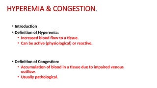 HYPEREMIA & CONGESTION.
• Introduction
• Definition of Hyperemia:
• Increased blood flow to a tissue.
• Can be active (physiological) or reactive.
• Definition of Congestion:
• Accumulation of blood in a tissue due to impaired venous
outflow.
• Usually pathological.
 