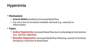 Hyperemia
• Mechanism:
• Arterial dilation leading to increased blood flow.
• Can occur due to increased metabolic demand (e.g., exercise) or
inflammation.
• Types:
• Active Hyperemia: Increased blood flow due to physiological mechanisms
(e.g., exercise, digestion).
• Reactive Hyperemia: Increased blood flow following a period of ischemia
(temporary restriction of blood flow).
 