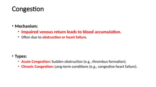 Congestion
• Mechanism:
• Impaired venous return leads to blood accumulation.
• Often due to obstruction or heart failure.
• Types:
• Acute Congestion: Sudden obstruction (e.g., thrombus formation).
• Chronic Congestion: Long-term conditions (e.g., congestive heart failure).
 
