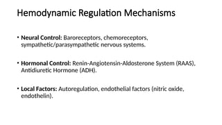 Hemodynamic Regulation Mechanisms
• Neural Control: Baroreceptors, chemoreceptors,
sympathetic/parasympathetic nervous systems.
• Hormonal Control: Renin-Angiotensin-Aldosterone System (RAAS),
Antidiuretic Hormone (ADH).
• Local Factors: Autoregulation, endothelial factors (nitric oxide,
endothelin).
 