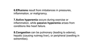 6.Effusions result from imbalances in pressures,
inflammation, or malignancy.
7.Active hyperemia occurs during exercise or
inflammation, while passive hyperemia arises from
conditions like heart failure.
8.Congestion can be pulmonary (leading to edema),
hepatic (causing nutmeg liver), or peripheral (swelling in
extremities).
 