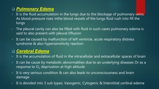  Pulmonary Edema
• It is the fluid accumulation in the lungs due to the blockage of pulmonary veins.
As blood pressure rises inthe blood vessels of the lungs fluid rush into fill the
lungs
• The pleural cavity can also be filled with fluid in such cases pulmonary edema is
said to also present with pleural Effusion
• It can be caused by malfunction of left ventricle, acute respiratory distress
syndrome & also hypersensitivity reaction
 Cerebral Edema
• It is the accumulation of fluid in the intracellular and extracellular spaces of brain
• It can be cause by metabolic abnormalities due to an underlying diseases Or as a
response to O2 deprivation at high altitude
• It is very serious condition & can also leads to unconsciousness and brain
damage
• It is devided into 3 sub types; Vasogenic, Cytogenic & Interstitial ceribral edema
 