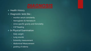 DIAGNOSIS
 Health History
 Diagnostic tests like ;
• monitor serum osmolarity
• Hemoglobin & Hematocrit
• Urine specific gravity and Osmolality
• CVP Reading
 In Physical Examination
• Daily weight
• Lung sounds
• Extremity measurement
• Abdominal Measurement
• grading of edema
 