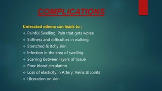 COMPLICATIONS
Untreated edema can leads to ;
 Painful Swelling, Pain that gets worse
 Stiffness and difficulties in walking
 Stretched & itchy skin
 Infection in the area of swelling
 Scarring Between layers of tissue
 Poor blood circulation
 Loss of elasticity in Artery, Veins & Joints
 Ulceration on skin
 