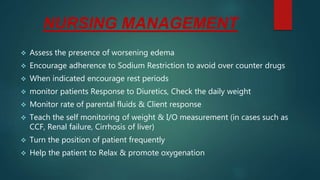 NURSING MANAGEMENT
 Assess the presence of worsening edema
 Encourage adherence to Sodium Restriction to avoid over counter drugs
 When indicated encourage rest periods
 monitor patients Response to Diuretics, Check the daily weight
 Monitor rate of parental fluids & Client response
 Teach the self monitoring of weight & I/O measurement (in cases such as
CCF, Renal failure, Cirrhosis of liver)
 Turn the position of patient frequently
 Help the patient to Relax & promote oxygenation
 
