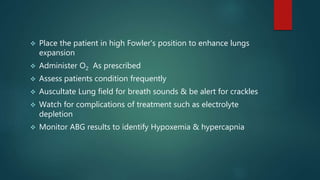  Place the patient in high Fowler's position to enhance lungs
expansion
 Administer O2 As prescribed
 Assess patients condition frequently
 Auscultate Lung field for breath sounds & be alert for crackles
 Watch for complications of treatment such as electrolyte
depletion
 Monitor ABG results to identify Hypoxemia & hypercapnia
 