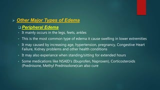  Other Major Types of Edema
 Peripheral Edema
• It mainly occurs in the legs, feets, ankles
• This is the most common type of edema it cause swelling in lower extremities
• It may caused by increasing age, hypertension, pregnancy, Congestive Heart
Failure, Kidney problems and other health conditions
• It may also experiance when standing/sitting for extended hours
• Some medications like NSAID's (Ibuprofen, Naproxen), Corticosteroids
(Prednisone, Methyl Prednisolone)can also cure
 