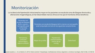 Monitorización
La incidencia de hipertensión intracraneal es mayor en los pacientes con escala de coma de Glasgow disminuida y
alteraciones imagenológicas; se han desarrollado marcos clínicos en los que el monitoreo ofrece beneficios:
Pacientes con
escala de Glasgow
de 8 o menos y
tomografía axial
computada
anormal
Hematoma,
contusión
hemorrágica,
edema cerebral
Pacientes con escala de Glasgow de 8 o menos con tomografía
axial computada normal con las siguientes características:
Mayor de 40 años
Hipotensión
arterial sistólica
menor de 90
mmHg
Daño focal
Esqueda-Liquidano, L., & Loo-Salomé, S. (2014). Edema cerebral I: fisiopatología, manifestaciones clínicas, diagnóstico y monitoreo neurológico. Med Int Méx, 30, 584-90.
 