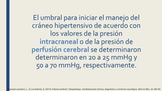 El umbral para iniciar el manejo del
cráneo hipertensivo de acuerdo con
los valores de la presión
intracraneal o de la presión de
perfusión cerebral se determinaron
determinaron en 20 a 25 mmHg y
50 a 70 mmHg, respectivamente.
Esqueda-Liquidano, L., & Loo-Salomé, S. (2014). Edema cerebral I: fisiopatología, manifestaciones clínicas, diagnóstico y monitoreo neurológico. Med Int Méx, 30, 584-90.
 