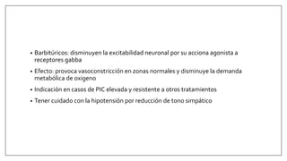 • Barbitúricos: disminuyen la excitabilidad neuronal por su acciona agonista a
receptores gabba
• Efecto: provoca vasoconstricción en zonas normales y disminuye la demanda
metabólica de oxigeno
• Indicación en casos de PIC elevada y resistente a otros tratamientos
• Tener cuidado con la hipotensión por reducción de tono simpático
 