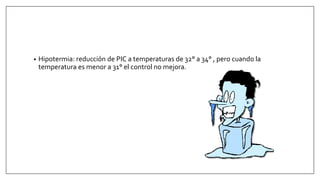• Hipotermia: reducción de PIC a temperaturas de 32° a 34° , pero cuando la
temperatura es menor a 31° el control no mejora.
 