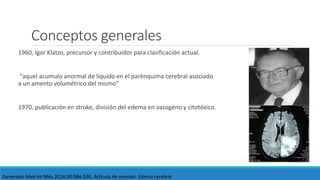 Conceptos generales
1960, Igor Klatzo, precursor y contribuidor para clasificación actual.
“aquel acumulo anormal de liquido en el parénquima cerebral asociado
a un amento volumétrico del mismo”
1970, publicación en stroke, división del edema en vasogéno y citotóxico.
Generales Med Int Méx 2014;30:584-590. Artículo de revisión. Edema cerebral
 