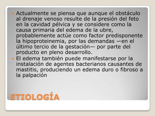    Actualmente se piensa que aunque el obstáculo
    al drenaje venoso resulte de la presión del feto
    en la cavidad pélvica y se considere como la
    causa primaria del edema de la ubre,
    probablemente actúe como factor predisponente
    la hipoproteinemia, por las demandas —en el
    último tercio de la gestación— por parte del
    producto en pleno desarrollo.
   El edema también puede manifestarse por la
    instalación de agentes bacterianos causantes de
    mastitis, produciendo un edema duro o fibroso a
    la palpación



ETIOLOGÍA
 