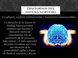 La alteración de las fuerzas de
Starling, hiperreactividad
simpática que ocasiona la
liberación masiva de
catecolaminas con un
incremento de las presiones
hidrostáticas y el daño endotelial
mecánico secundario que causa
una alteración de la
permeabilidad capilar y el paso
de fluido al intersticio y alveolo.
TRASTORNOS DEL
SISTEMA NERVIOSO
La epilepsia, accidente cerebrovascular y traumatismo craneoencefálico;
 