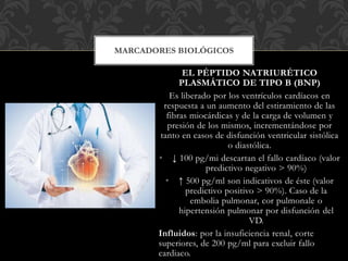 EL PÉPTIDO NATRIURÉTICO
PLASMÁTICO DE TIPO B (BNP)
Es liberado por los ventrículos cardíacos en
respuesta a un aumento del estiramiento de las
fibras miocárdicas y de la carga de volumen y
presión de los mismos, incrementándose por
tanto en casos de disfunción ventricular sistólica
o diastólica.
• ↓ 100 pg/mi descartan el fallo cardíaco (valor
predictivo negativo > 90%)
• ↑ 500 pg/ml son indicativos de éste (valor
predictivo positivo > 90%). Caso de la
embolia pulmonar, cor pulmonale o
hipertensión pulmonar por disfunción del
VD.
Influidos: por la insuficiencia renal, corte
superiores, de 200 pg/ml para excluir fallo
cardiaco.
MARCADORES BIOLÓGICOS
 