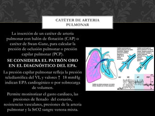La inserción de un catéter de arteria
pulmonar con balón de flotación (CAP) o
catéter de Swan-Ganz, para calcular la
presión de oclusión pulmonar o presión
capilar pulmonar (PCP).
SE CONSIDERA EL PATRÓN ORO
EN EL DIAGNÓSTICO DEL EPA.
La presión capilar pulmonar refleja la presión
telediastólica del VI, y valores ↑ 18 mmHg
indican EPA cardiogénico o por sobrecarga
de volumen.
Permite monitorizar el gasto cardiaco, las
presiones de llenado del corazón,
resistencias vasculares, presiones de la arteria
pulmonar y la StO2 sangre venosa mixta.
CATÉTER DE ARTERIA
PULMONAR
 