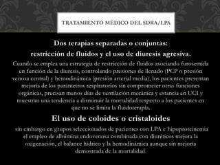 Dos terapias separadas o conjuntas:
restricción de fluidos y el uso de diuresis agresiva.
Cuando se emplea una estrategia de restricción de fluidos asociando furosemida
en función de la diuresis, controlando presiones de llenado (PCP o presión
venosa central) y hemodinámica (presión arterial media), los pacientes presentan
mejoría de los parámetros respiratorios sin comprometer otras funciones
orgánicas, precisan menos días de ventilación mecánica y estancia en UCI y
muestran una tendencia a disminuir la mortalidad respecto a los pacientes en
que no se limita la fluidoterapia.
El uso de coloides o cristaloides
sin embargo en grupos seleccionados de pacientes con LPA e hipoproteinemia
el empleo de albúmina endovenosa combinada con diuréticos mejora la
oxigenación, el balance hídrico y la hemodinámica aunque sin mejoría
demostrada de la mortalidad.
TRATAMIENTO MÉDICO DEL SDRA/LPA
 