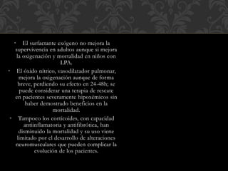 • El surfactante exógeno no mejora la
supervivencia en adultos aunque si mejora
la oxigenación y mortalidad en niños con
LPA.
• El óxido nítrico, vasodilatador pulmonar,
mejora la oxigenación aunque de forma
breve, perdiendo su efecto en 24-48h; se
puede considerar una terapia de rescate
en pacientes severamente hipoxémicos sin
haber demostrado beneficios en la
mortalidad.
• Tampoco los corticoides, con capacidad
antiinflamatoria y antifibrótica, han
disminuido la mortalidad y su uso viene
limitado por el desarrollo de alteraciones
neuromusculares que pueden complicar la
evolución de los pacientes.
 