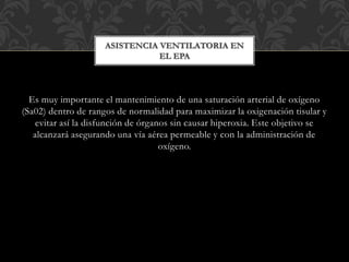 Es muy importante el mantenimiento de una saturación arterial de oxígeno
(Sa02) dentro de rangos de normalidad para maximizar la oxigenación tisular y
evitar así la disfunción de órganos sin causar hiperoxia. Este objetivo se
alcanzará asegurando una vía aérea permeable y con la administración de
oxígeno.
ASISTENCIA VENTILATORIA EN
EL EPA
 