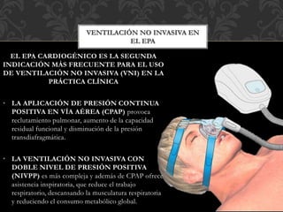 VENTILACIÓN NO INVASIVA EN
EL EPA
EL EPA CARDIOGÉNICO ES LA SEGUNDA
INDICACIÓN MÁS FRECUENTE PARA EL USO
DE VENTILACIÓN NO INVASIVA (VNI) EN LA
PRÁCTICA CLÍNICA
• LA APLICACIÓN DE PRESIÓN CONTINUA
POSITIVA EN VÍA AÉREA (CPAP) provoca
reclutamiento pulmonar, aumento de la capacidad
residual funcional y disminución de la presión
transdiafragmática.
• LA VENTILACIÓN NO INVASIVA CON
DOBLE NIVEL DE PRESIÓN POSITIVA
(NIVPP) es más compleja y además de CPAP ofrece
asistencia inspiratoria, que reduce el trabajo
respiratorio, descansando la musculatura respiratoria
y reduciendo el consumo metabólico global.
 