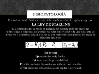 El movimiento de fluidos a través de la membrana alveolo capilar se rige por:
LA LEY DE STARLING
El desplazamiento se produce merced a un balance entre las presiones
hidrostáticas y oncóticas del espacio vascular e intersticial y de una constante de
filtración o de permeabilidad a través de una membrana semipermeable, según la
siguiente ecuación:
En dónde:
Qt: movimiento de fluidos
kf: constante de permeabilidad
Pe y Pi: presiones hidrostáticas capilares e intersticiales
le y li: presiones coloidosmótica de capilar e intersticial.
FISIOPATOLOGÍA
 