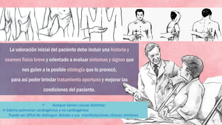 La valoración inicial del paciente debe incluir una historia y
examen físico breve y orientado a evaluar síntomas y signos que
nos guíen a la posible etiología que lo provocó,
para así poder brindar tratamiento oportuno y mejorar las
condiciones del paciente.
 Aunque tienen causas distintas:
→ Edema pulmonar cardiogénico y no cardiogénico
Puede ser difícil de distinguir debido a sus manifestaciones clínicas similares.
 