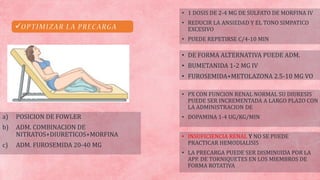 
a) POSICION DE FOWLER
b) ADM. COMBINACION DE
NITRATOS+DIURETICOS+MORFINA
c) ADM. FUROSEMIDA 20-40 MG
• DE FORMA ALTERNATIVA PUEDE ADM.
• BUMETANIDA 1-2 MG IV
• FUROSEMIDA+METOLAZONA 2.5-10 MG VO
• INSUFICIENCIA RENAL Y NO SE PUEDE
PRACTICAR HEMODIALISIS
• LA PRECARGA PUEDE SER DISMINUIDA POR LA
APP. DE TORNIQUETES EN LOS MIEMBROS DE
FORMA ROTATIVA
• 1 DOSIS DE 2-4 MG DE SULFATO DE MORFINA IV
• REDUCIR LA ANSIEDAD Y EL TONO SIMPATICO
EXCESIVO
• PUEDE REPETIRSE C/4-10 MIN
• PX CON FUNCION RENAL NORMAL SU DIURESIS
PUEDE SER INCREMENTADA A LARGO PLAZO CON
LA ADMINISTRACION DE
• DOPAMINA 1-4 UG/KG/MIN
 