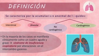 DEFINICIÓN
• En la mayoría de los casos se manifiesta
clínicamente como un cuadro agudo y
grave → síndrome de insuficiencia
respiratoria por alteraciones en el
intercambio gaseoso.
CardiogénicoIntersticial Alveolar
No
cardiogénico
 