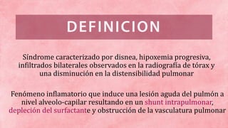 Fenómeno inflamatorio que induce una lesión aguda del pulmón a
nivel alveolo-capilar resultando en un shunt intrapulmonar,
depleción del surfactante y obstrucción de la vasculatura pulmonar
Síndrome caracterizado por disnea, hipoxemia progresiva,
infiltrados bilaterales observados en la radiografía de tórax y
una disminución en la distensibilidad pulmonar
 