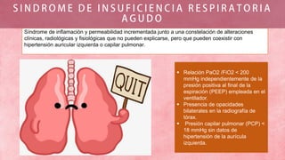 Síndrome de inflamación y permeabilidad incrementada junto a una constelación de alteraciones
clínicas, radiológicas y fisiológicas que no pueden explicarse, pero que pueden coexistir con
hipertensión auricular izquierda o capilar pulmonar.
 Relación PaO2 /FiO2 < 200
mmHg independientemente de la
presión positiva al final de la
espiración (PEEP) empleada en el
ventilador.
 Presencia de opacidades
bilaterales en la radiografía de
tórax.
 Presión capilar pulmonar (PCP) <
18 mmHg sin datos de
hipertensión de la aurícula
izquierda.
 